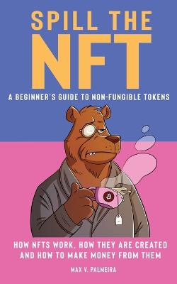 Picture of Spill the NFT - a Beginner's Guide to Non-Fungible Tokens : How NFTs Work, How They Are Created and How to Make Money from Them